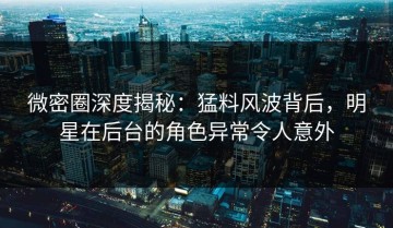 微密圈深度揭秘：猛料风波背后，明星在后台的角色异常令人意外