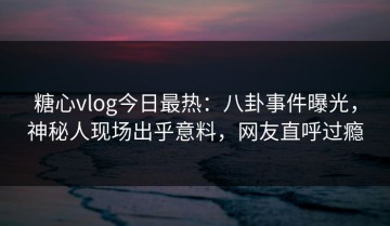 糖心vlog今日最热：八卦事件曝光，神秘人现场出乎意料，网友直呼过瘾