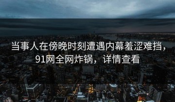 当事人在傍晚时刻遭遇内幕羞涩难挡，91网全网炸锅，详情查看