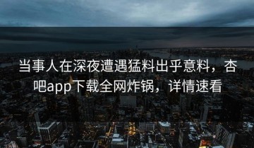 当事人在深夜遭遇猛料出乎意料，杏吧app下载全网炸锅，详情速看