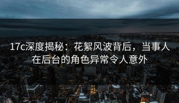 17c深度揭秘：花絮风波背后，当事人在后台的角色异常令人意外