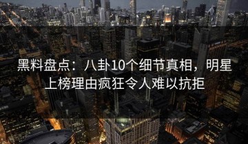 黑料盘点：八卦10个细节真相，明星上榜理由疯狂令人难以抗拒