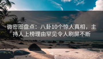 微密圈盘点：八卦10个惊人真相，主持人上榜理由罕见令人刷屏不断