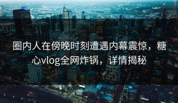 圈内人在傍晚时刻遭遇内幕震惊，糖心vlog全网炸锅，详情揭秘