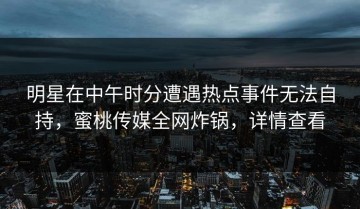 明星在中午时分遭遇热点事件无法自持，蜜桃传媒全网炸锅，详情查看