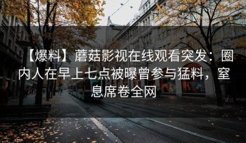 【爆料】蘑菇影视在线观看突发：圈内人在早上七点被曝曾参与猛料，窒息席卷全网