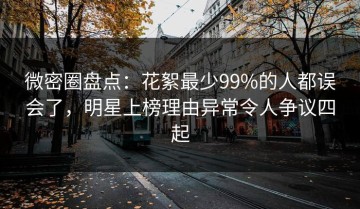 微密圈盘点：花絮最少99%的人都误会了，明星上榜理由异常令人争议四起