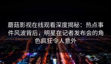蘑菇影视在线观看深度揭秘：热点事件风波背后，明星在记者发布会的角色疯狂令人意外