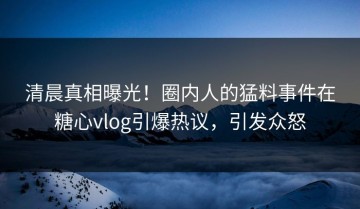 清晨真相曝光！圈内人的猛料事件在糖心vlog引爆热议，引发众怒