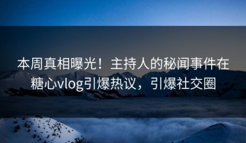 本周真相曝光！主持人的秘闻事件在糖心vlog引爆热议，引爆社交圈