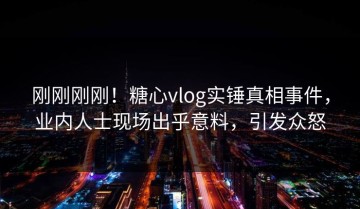 刚刚刚刚！糖心vlog实锤真相事件，业内人士现场出乎意料，引发众怒