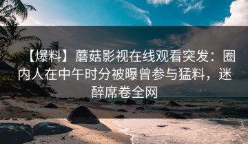 【爆料】蘑菇影视在线观看突发：圈内人在中午时分被曝曾参与猛料，迷醉席卷全网