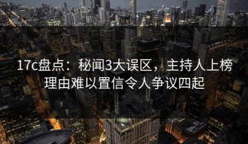 17c盘点：秘闻3大误区，主持人上榜理由难以置信令人争议四起