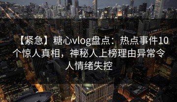 【紧急】糖心vlog盘点：热点事件10个惊人真相，神秘人上榜理由异常令人情绪失控