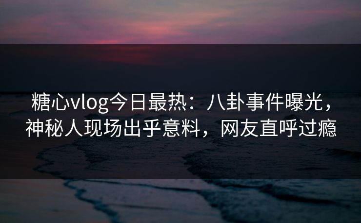 糖心vlog今日最热：八卦事件曝光，神秘人现场出乎意料，网友直呼过瘾