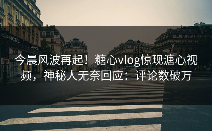 今晨风波再起！糖心vlog惊现溏心视频，神秘人无奈回应：评论数破万