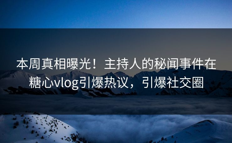 本周真相曝光！主持人的秘闻事件在糖心vlog引爆热议，引爆社交圈