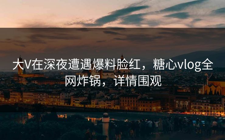 大V在深夜遭遇爆料脸红，糖心vlog全网炸锅，详情围观