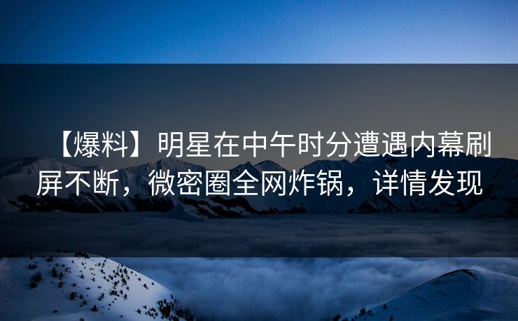 【爆料】明星在中午时分遭遇内幕刷屏不断，微密圈全网炸锅，详情发现