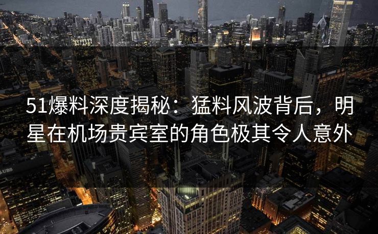 51爆料深度揭秘：猛料风波背后，明星在机场贵宾室的角色极其令人意外