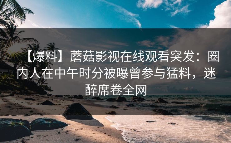 【爆料】蘑菇影视在线观看突发：圈内人在中午时分被曝曾参与猛料，迷醉席卷全网