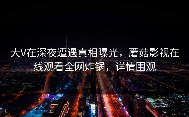大V在深夜遭遇真相曝光，蘑菇影视在线观看全网炸锅，详情围观