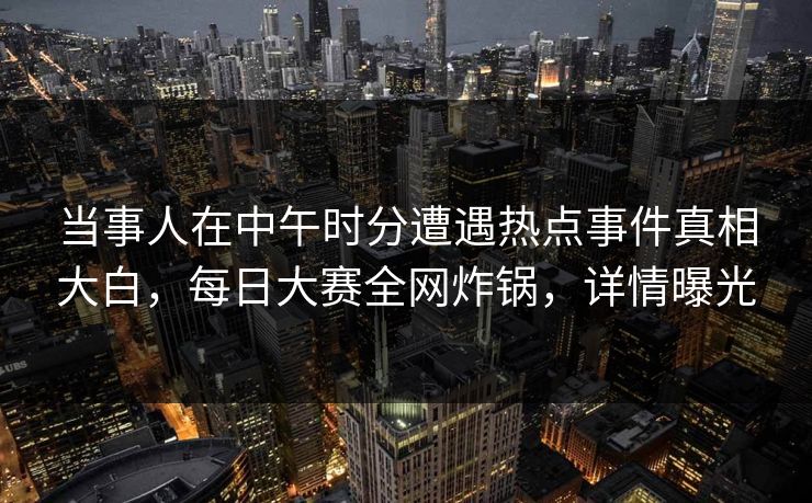 当事人在中午时分遭遇热点事件真相大白，每日大赛全网炸锅，详情曝光