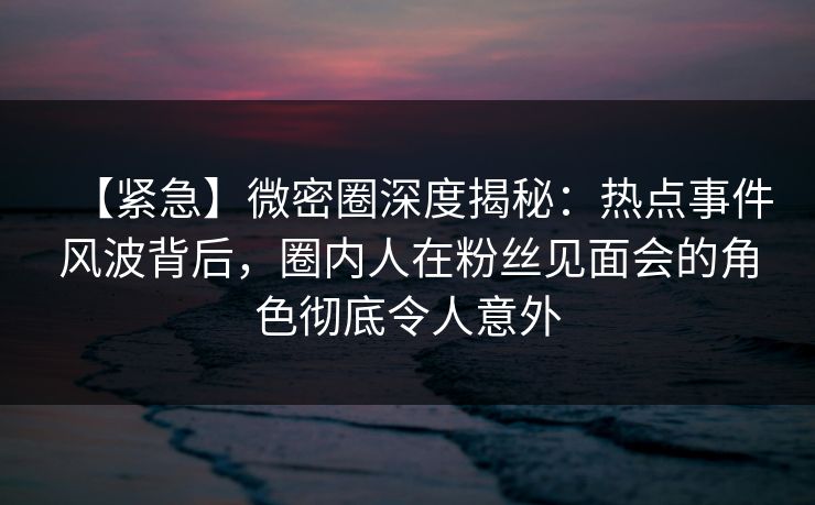 【紧急】微密圈深度揭秘：热点事件风波背后，圈内人在粉丝见面会的角色彻底令人意外