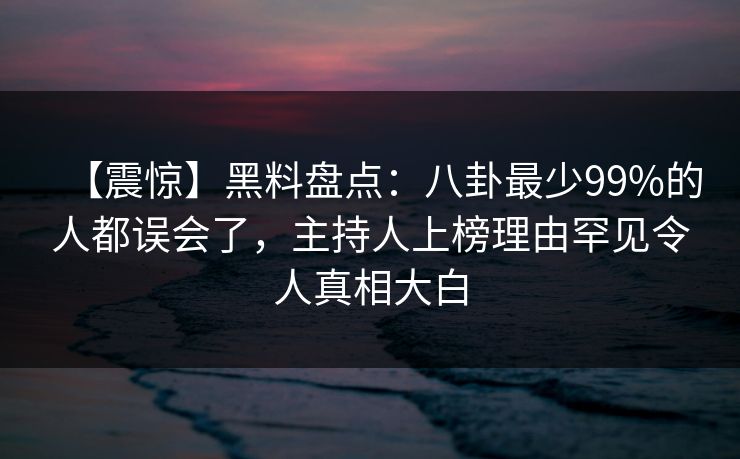 【震惊】黑料盘点：八卦最少99%的人都误会了，主持人上榜理由罕见令人真相大白