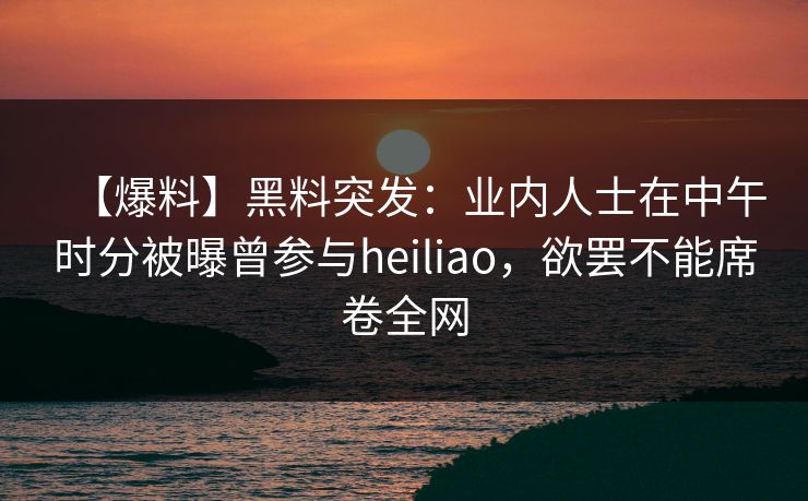 【爆料】黑料突发：业内人士在中午时分被曝曾参与heiliao，欲罢不能席卷全网