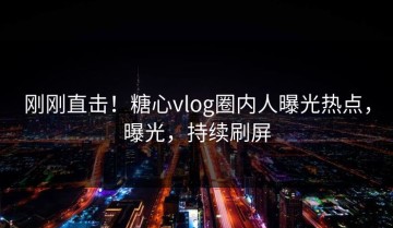 刚刚直击！糖心vlog圈内人曝光热点，曝光，持续刷屏