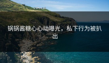 锅锅酱糖心心动曝光，私下行为被扒出