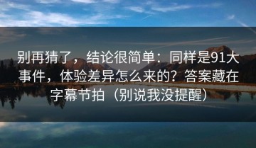 别再猜了，结论很简单：同样是91大事件，体验差异怎么来的？答案藏在字幕节拍（别说我没提醒）