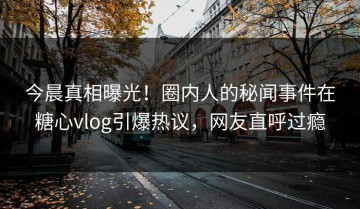 今晨真相曝光！圈内人的秘闻事件在糖心vlog引爆热议，网友直呼过瘾