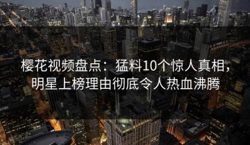 樱花视频盘点：猛料10个惊人真相，明星上榜理由彻底令人热血沸腾