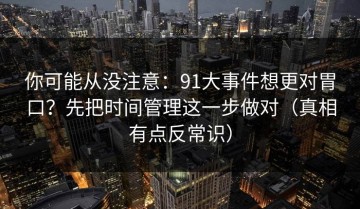 你可能从没注意：91大事件想更对胃口？先把时间管理这一步做对（真相有点反常识）