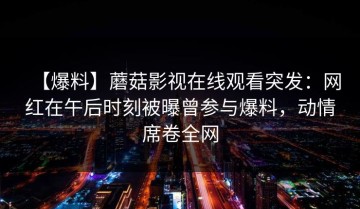 【爆料】蘑菇影视在线观看突发：网红在午后时刻被曝曾参与爆料，动情席卷全网