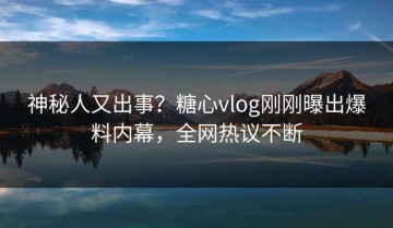 神秘人又出事？糖心vlog刚刚曝出爆料内幕，全网热议不断