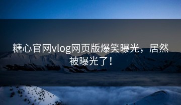 糖心官网vlog网页版爆笑曝光，居然被曝光了！