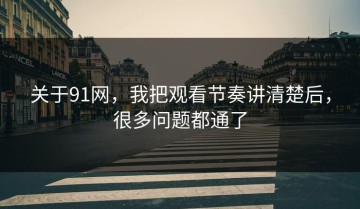 关于91网，我把观看节奏讲清楚后，很多问题都通了