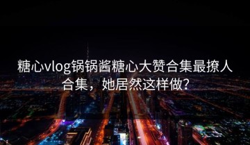 糖心vlog锅锅酱糖心大赞合集最撩人合集，她居然这样做？