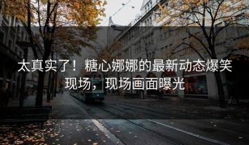 太真实了！糖心娜娜的最新动态爆笑现场，现场画面曝光