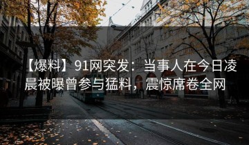 【爆料】91网突发：当事人在今日凌晨被曝曾参与猛料，震惊席卷全网