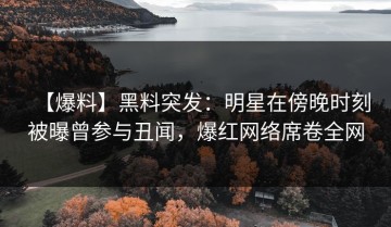 【爆料】黑料突发：明星在傍晚时刻被曝曾参与丑闻，爆红网络席卷全网