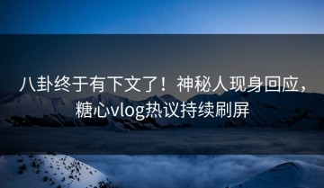 八卦终于有下文了！神秘人现身回应，糖心vlog热议持续刷屏