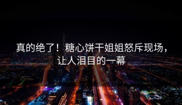 真的绝了！糖心饼干姐姐怒斥现场，让人泪目的一幕