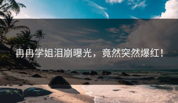 冉冉学姐泪崩曝光，竟然突然爆红！