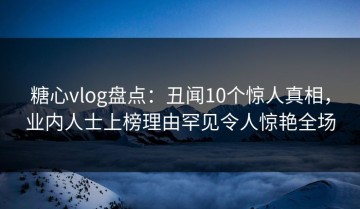 糖心vlog盘点：丑闻10个惊人真相，业内人士上榜理由罕见令人惊艳全场