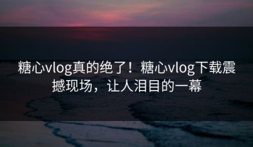 糖心vlog真的绝了！糖心vlog下载震撼现场，让人泪目的一幕