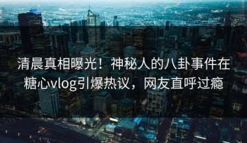 清晨真相曝光！神秘人的八卦事件在糖心vlog引爆热议，网友直呼过瘾